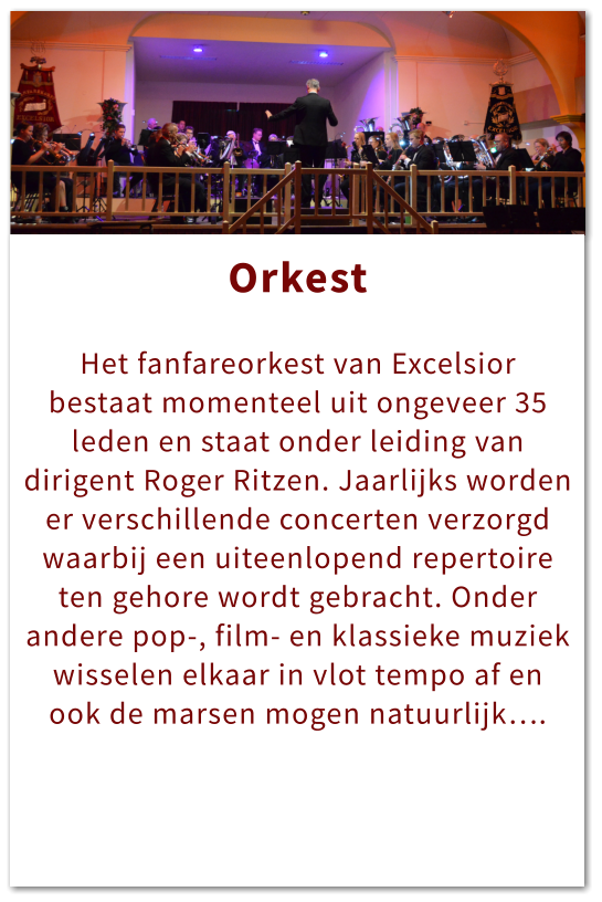 Orkest Orkest  Het fanfareorkest van Excelsior bestaat momenteel uit ongeveer 35 leden en staat onder leiding van dirigent Roger Ritzen. Jaarlijks worden er verschillende concerten verzorgd waarbij een uiteenlopend repertoire ten gehore wordt gebracht. Onder andere pop-, film- en klassieke muziek wisselen elkaar in vlot tempo af en ook de marsen mogen natuurlijk….