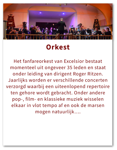 Orkest Orkest  Het fanfareorkest van Excelsior bestaat momenteel uit ongeveer 35 leden en staat onder leiding van dirigent Roger Ritzen. Jaarlijks worden er verschillende concerten verzorgd waarbij een uiteenlopend repertoire ten gehore wordt gebracht. Onder andere pop-, film- en klassieke muziek wisselen elkaar in vlot tempo af en ook de marsen mogen natuurlijk….