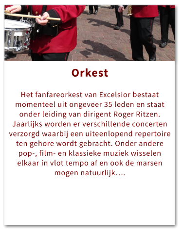 Orkest Orkest  Het fanfareorkest van Excelsior bestaat momenteel uit ongeveer 35 leden en staat onder leiding van dirigent Roger Ritzen. Jaarlijks worden er verschillende concerten verzorgd waarbij een uiteenlopend repertoire ten gehore wordt gebracht. Onder andere pop-, film- en klassieke muziek wisselen elkaar in vlot tempo af en ook de marsen mogen natuurlijk….
